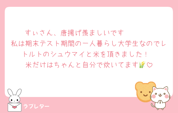 すぃさん、唐揚げ羨ましいです🥺🩷🩷
私は期末テスト期間の一人暮らし大学生なのでレトルトのシュウマイと米を頂きました！
米だけはちゃんと自分で炊いてます🌾