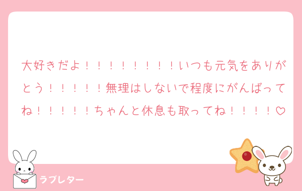 大好きだよ！！！！！！！！いつも元気をありがとう！！！！！無理はしないで程度にがんばってね！！！！！ちゃんと休息も取ってね！！！！