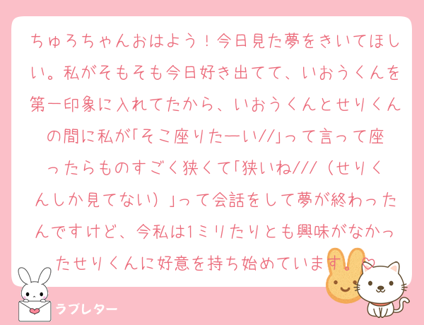 ちゅろちゃんおはよう！今日見た夢をきいてほしい。私がそもそも今日好き出てて、いおうくんを第一印象に入れてたから、いおうくんとせりくんの間に私が｢そこ座りたーい//｣って言って座ったらものすごく狭くて｢狭いね///（せりくんしか見てない）｣って会話をして夢が終わったんですけど、今私は1ミリたりとも興味がなかったせりくんに好意を持ち始めています。