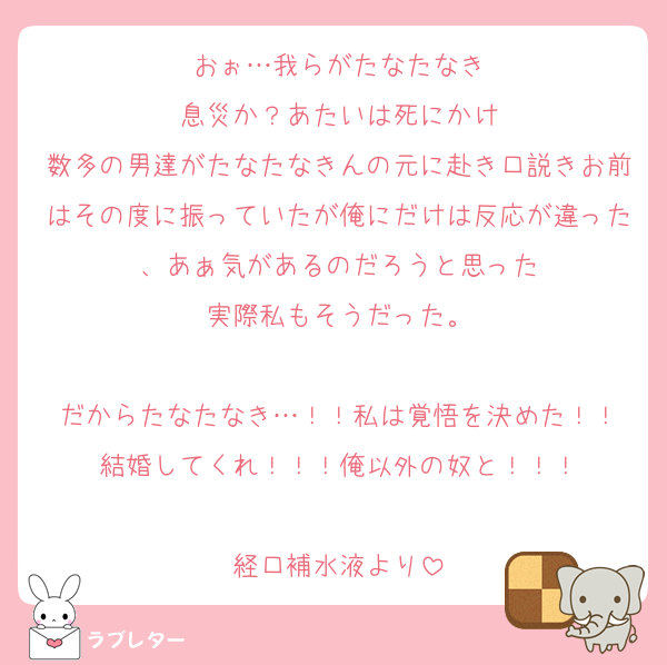 おぉ…我らがたなたなき
息災か？あたいは死にかけ
数多の男達がたなたなきんの元に赴き口説きお前はその度に振っていたが俺にだけは反応が違った、あぁ気があるのだろうと思った
実際私もそうだった。

だからたなたなき…！！私は覚悟を決めた！！
結婚してくれ！！！俺以外の奴と！！！

経口補水液より