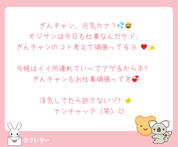 ぎんチャン、元気カナ？💦😅
オジサンは今日も仕事なんだケド、
ぎんチャンのコト考えて頑張ってるヨ♥💫😘

今晩はイイ所連れていってアゲるからネ✨♥
ぎんチャンもお仕事頑張ってネ💞

浮気してたら許さないゾ⭐😠
ナンチャッテ（笑）