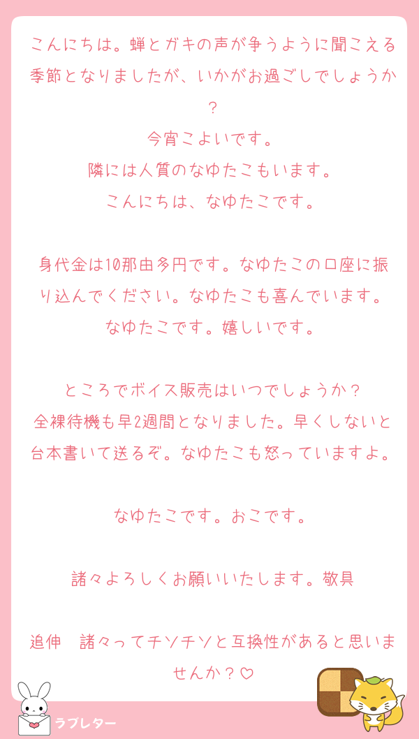 こんにちは。蝉とガキの声が争うように聞こえる季節となりましたが、いかがお過ごしでしょうか？
今宵こよいです。
隣には人質のなゆたこもいます。
こんにちは、なゆたこです。

身代金は10那由多円です。なゆたこの口座に振り込んでください。なゆたこも喜んでいます。
なゆたこです。嬉しいです。

ところでボイス販売はいつでしょうか？
全裸待機も早2週間となりました。早くしないと台本書いて送るぞ。なゆたこも怒っていますよ。
なゆたこです。おこです。

諸々よろしくお願いいたします。敬具

追伸　諸々ってチソチソと互換性があると思いませんか？