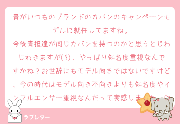 青がいつものブランドのカバンのキャンペーンモデルに就任してますね。
今後青担達が同じカバンを持つのかと思うとじわじわきますが(?)、やっぱり知名度重視なんですかね？お世辞にもモデル向きではないですけど、今の時代はモデル向き不向きよりも知名度やインフルエンサー重視なんだって実感しました。