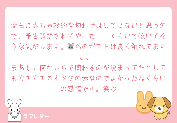 流石に赤も直接的な匂わせはしてこないと思うので、予告解禁されてやったー！くらいで呟いてそうな気がします。🐭系のポストは良く触れてますし。
まあもし何かしらで関わるのが決まってたとしてもガチガチのオタクの赤なのでよかったねくらいの感情です。笑