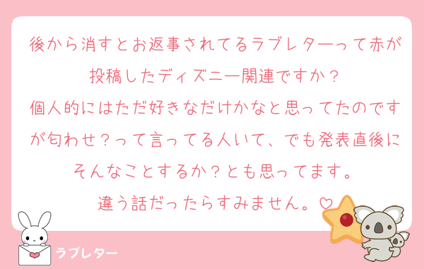 後から消すとお返事されてるラブレターって赤が投稿したディズニー関連ですか？
個人的にはただ好きなだけかなと思ってたのですが匂わせ？って言ってる人いて、でも発表直後にそんなことするか？とも思ってます。
違う話だったらすみません。
