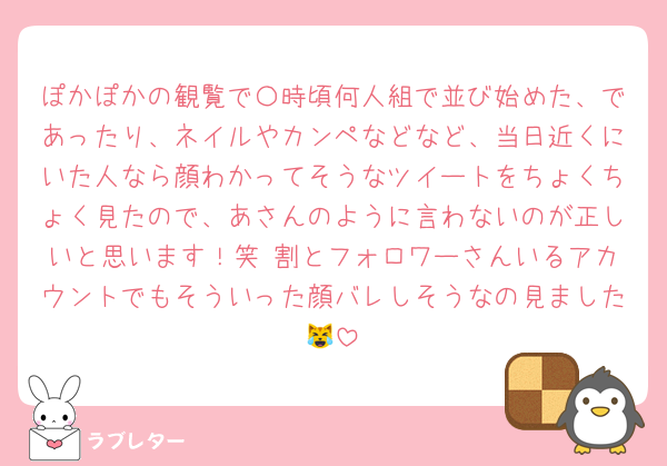 ぽかぽかの観覧で〇時頃何人組で並び始めた、であったり、ネイルやカンペなどなど、当日近くにいた人なら顔わかってそうなツイートをちょくちょく見たので、あさんのように言わないのが正しいと思います！笑 割とフォロワーさんいるアカウントでもそういった顔バレしそうなの見ました😹