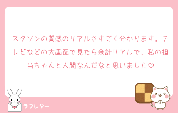 スタソンの質感のリアルさすごく分かります。テレビなどの大画面で見たら余計リアルで、私の担当ちゃんと人間なんだなと思いました