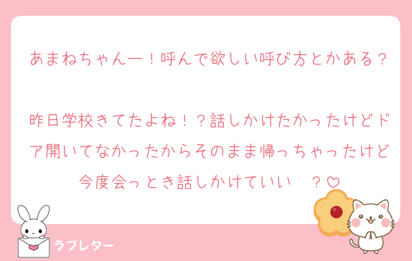 あまねちゃんー！呼んで欲しい呼び方とかある？
昨日学校きてたよね！？話しかけたかったけどドア開いてなかったからそのまま帰っちゃったけど今度会っとき話しかけていい〜？