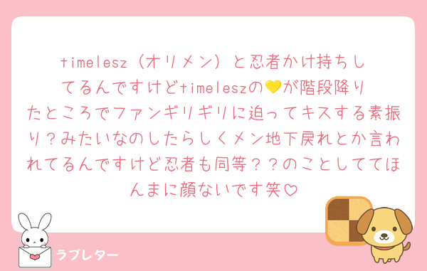 timelesz（オリメン）と忍者かけ持ちしてるんですけどtimeleszの💛が階段降りたところでファンギリギリに迫ってキスする素振り？みたいなのしたらしくメン地下戻れとか言われてるんですけど忍者も同等？？のことしててほんまに顔ないです笑