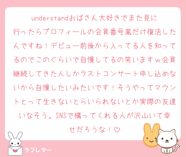 understandおばさん大好きでまた見に行ったらプロフィールの会員番号嵐だけ復活したんですね！デビュー前後から入ってる人を知ってるのでこのぐらいで自慢してるの笑いますｗ会員継続してきた人しかラストコンサート申し込めないから自慢したいみたいです！そうやってマウントとって生きないとらいられないとか実際の友達いなそう。SNSで構ってくれる人が沢山いて幸せだろうな！