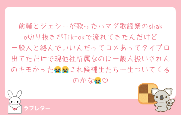 前輔とジェシーが歌ったハマダ歌謡祭のshake切り抜きがTiktokで流れてきたんだけど一般人と絡んでいいんだってコメあってタイプロ出てただけで現他社所属なのに一般人扱いされんのキモかった😭😭これ候補生たち一生ついてくるのかな😭