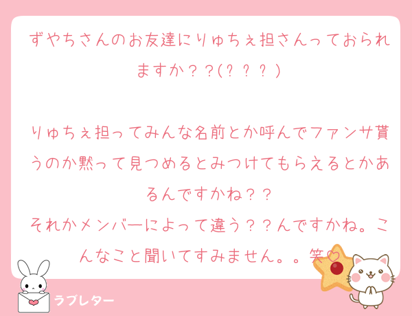 ずやちさんのお友達にりゅちぇ担さんっておられますか？？(ㅠ︿ㅠ)

りゅちぇ担ってみんな名前とか呼んでファンサ貰うのか黙って見つめるとみつけてもらえるとかあるんですかね？？
それかメンバーによって違う？？んですかね。こんなこと聞いてすみません。。笑