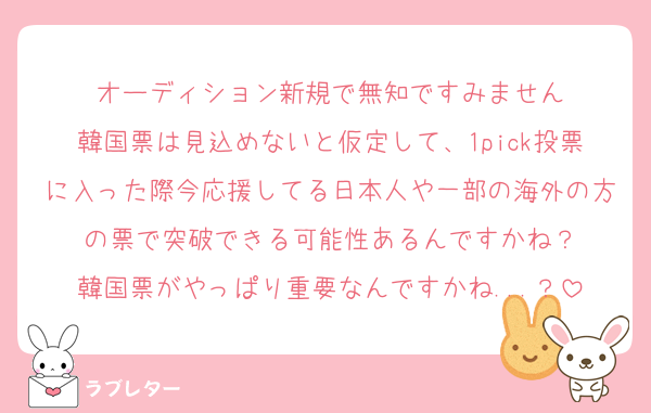 オーディション新規で無知ですみません
韓国票は見込めないと仮定して、1pick投票に入った際今応援してる日本人や一部の海外の方の票で突破できる可能性あるんですかね？
韓国票がやっぱり重要なんですかね...？