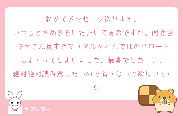 初めてメッセージ送ります。
いつもときめきをいただいてるのですが、同窓会キタさん良すぎてリアルタイムでTLのリロードしまくってしまいました。最高でした、、、
絶対絶対読み返したいので消さないで欲しいです〜