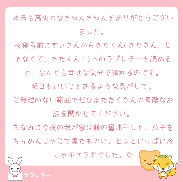 本日も高火力なきゅんきゅんをありがとうございました。
夜寝る前にすぃさんからきたくん(きたさん、じゃなくて、きたくん！)へのラブレターを読めると、なんとも幸せな気分で寝れるのです。
明日もいいことあるような気がして。
ご無理のない範囲でぜひまたたくさんの素敵なお話を聞かせてください。
ちなみに今夜の我が家は鯖の醤油干しと、茄子をちりめんじゃこで煮たものに、とまといっぱい冷しゃぶサラダでした。