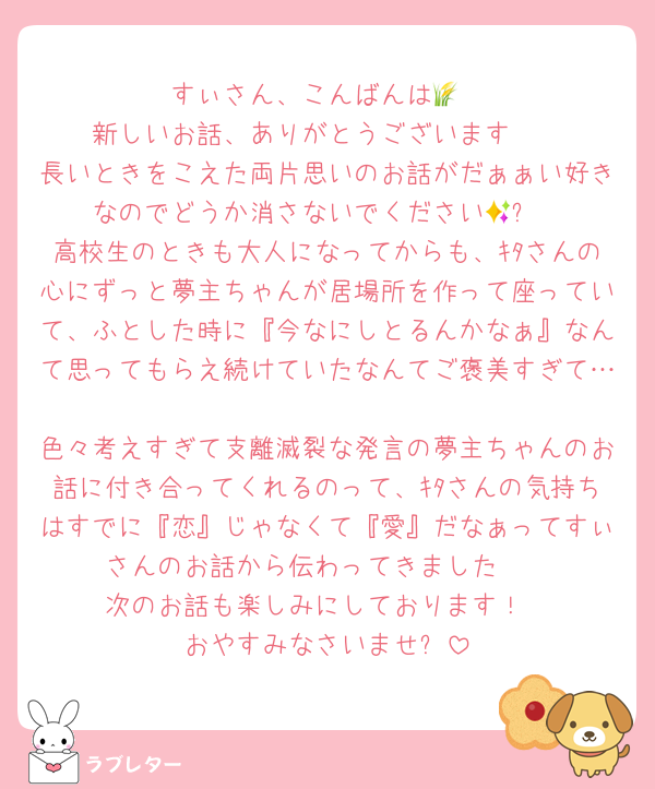 すぃさん、こんばんは🌾
新しいお話、ありがとうございます🩷
長いときをこえた両片思いのお話がだぁぁい好きなのでどうか消さないでください🥹✨
高校生のときも大人になってからも、ｷﾀさんの心にずっと夢主ちゃんが居場所を作って座っていて、ふとした時に『今なにしとるんかなぁ』なんて思ってもらえ続けていたなんてご褒美すぎて…
色々考えすぎて支離滅裂な発言の夢主ちゃんのお話に付き合ってくれるのって、ｷﾀさんの気持ちはすでに『恋』じゃなくて『愛』だなぁってすぃさんのお話から伝わってきました🥰
次のお話も楽しみにしております！
おやすみなさいませ✨