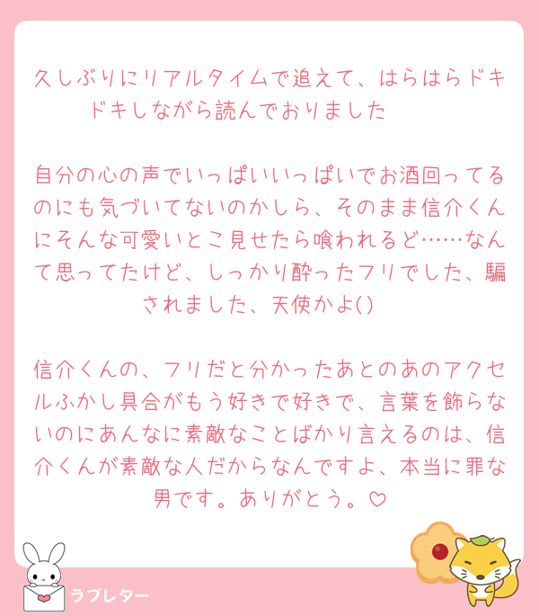 久しぶりにリアルタイムで追えて、はらはらドキドキしながら読んでおりました🫶🫶

自分の心の声でいっぱいいっぱいでお酒回ってるのにも気づいてないのかしら、そのまま信介くんにそんな可愛いとこ見せたら喰われるど……なんて思ってたけど、しっかり酔ったフリでした、騙されました、天使かよ()

信介くんの、フリだと分かったあとのあのアクセルふかし具合がもう好きで好きで、言葉を飾らないのにあんなに素敵なことばかり言えるのは、信介くんが素敵な人だからなんですよ、本当に罪な男です。ありがとう。