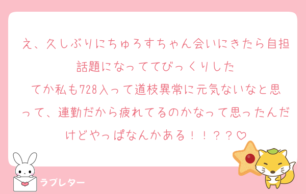 え、久しぶりにちゅろすちゃん会いにきたら自担話題になっててびっくりした
てか私も728入って道枝異常に元気ないなと思って、連勤だから疲れてるのかなって思ったんだけどやっぱなんかある！！？？
