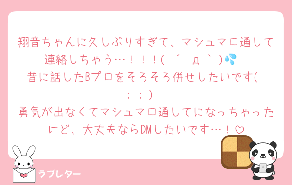 翔音ちゃんに久しぶりすぎて、マシュマロ通して連絡しちゃう…！！！( ´•д•` )💦
昔に話したBプロをそろそろ併せしたいです( ; ; )
勇気が出なくてマシュマロ通してになっちゃったけど、大丈夫ならDMしたいです…！
