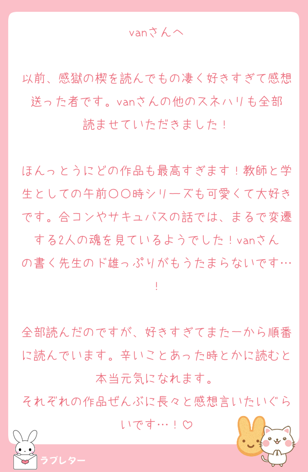 vanさんへ

以前、感獄の楔を読んでもの凄く好きすぎて感想送った者です。vanさんの他のスネハリも全部読ませていただきました！

ほんっとうにどの作品も最高すぎます！教師と学生としての午前〇〇時シリーズも可愛くて大好きです。合コンやサキュバスの話では、まるで変遷する2人の魂を見ているようでした！vanさんの書く先生のド雄っぷりがもうたまらないです…！

全部読んだのですが、好きすぎてまた一から順番に読んでいます。辛いことあった時とかに読むと本当元気になれます。
それぞれの作品ぜんぶに長々と感想言いたいぐらいです…！