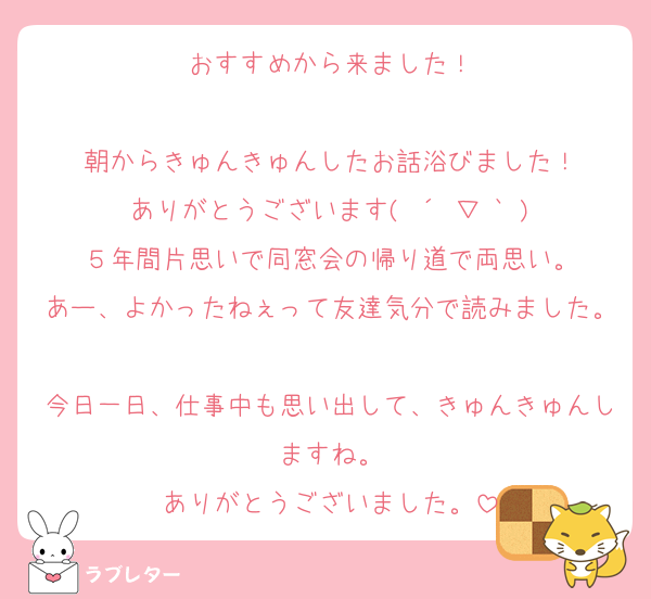 おすすめから来ました！

朝からきゅんきゅんしたお話浴びました！
ありがとうございます( ´ ▽ ` )
５年間片思いで同窓会の帰り道で両思い。
あー、よかったねぇって友達気分で読みました。
今日一日、仕事中も思い出して、きゅんきゅんしますね。
ありがとうございました。