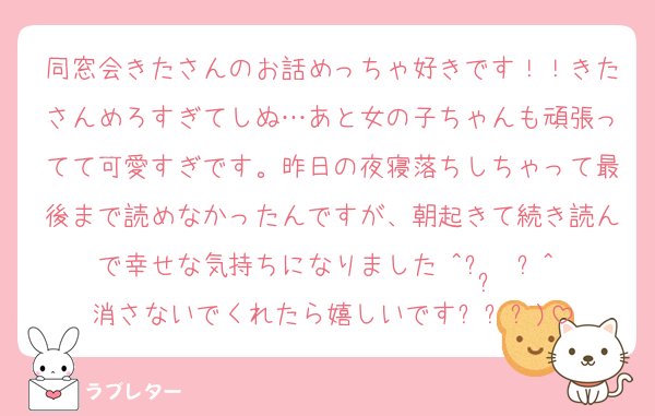 同窓会きたさんのお話めっちゃ好きです！！きたさんめろすぎてしぬ…あと女の子ちゃんも頑張ってて可愛すぎです。昨日の夜寝落ちしちゃって最後まで読めなかったんですが、朝起きて続き読んで幸せな気持ちになりました₍^⌯ ̫ ⌯^₎消さないでくれたら嬉しいです‎߹ㅁ‎߹)