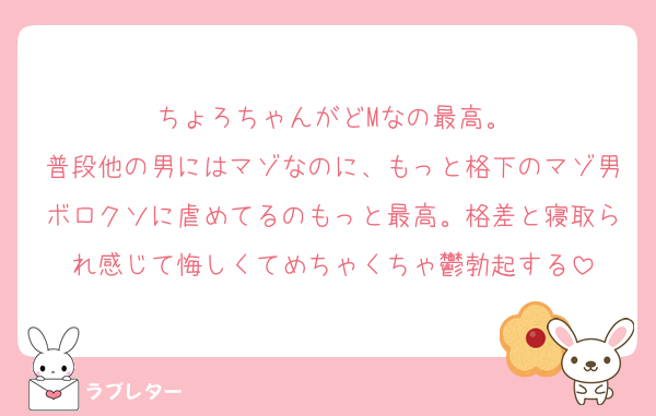 ちょろちゃんがどMなの最高。
普段他の男にはマゾなのに、もっと格下のマゾ男ボロクソに虐めてるのもっと最高。格差と寝取られ感じて悔しくてめちゃくちゃ鬱勃起する