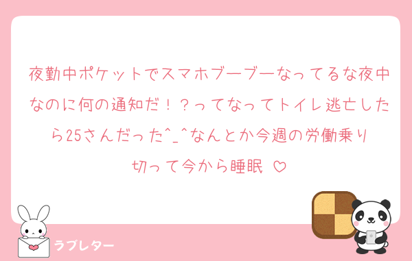 夜勤中ポケットでスマホブーブーなってるな夜中なのに何の通知だ！？ってなってトイレ逃亡したら25さんだった^_^なんとか今週の労働乗り切って今から睡眠♡