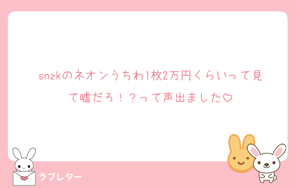 snzkのネオンうちわ1枚2万円くらいって見て嘘だろ！？って声出ました