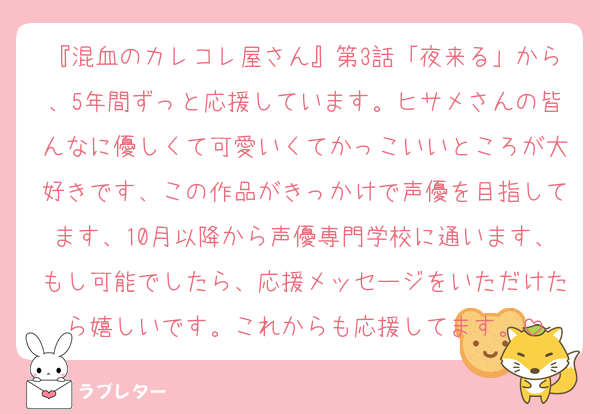 『混血のカレコレ屋さん』第3話「夜来る」から、5年間ずっと応援しています。ヒサメさんの皆んなに優しくて可愛いくてかっこいいところが大好きです、この作品がきっかけで声優を目指してます、10月以降から声優専門学校に通います、もし可能でしたら、応援メッセージをいただけたら嬉しいです。これからも応援してます。