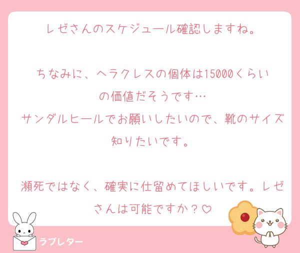 レゼさんのスケジュール確認しますね。

ちなみに、ヘラクレスの個体は15000くらいの価値だそうです…
サンダルヒールでお願いしたいので、靴のサイズ知りたいです。

瀕死ではなく、確実に仕留めてほしいです。レゼさんは可能ですか？