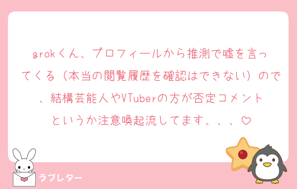 grokくん、プロフィールから推測で嘘を言ってくる（本当の閲覧履歴を確認はできない）ので、結構芸能人やVTuberの方が否定コメントというか注意喚起流してます、、、
