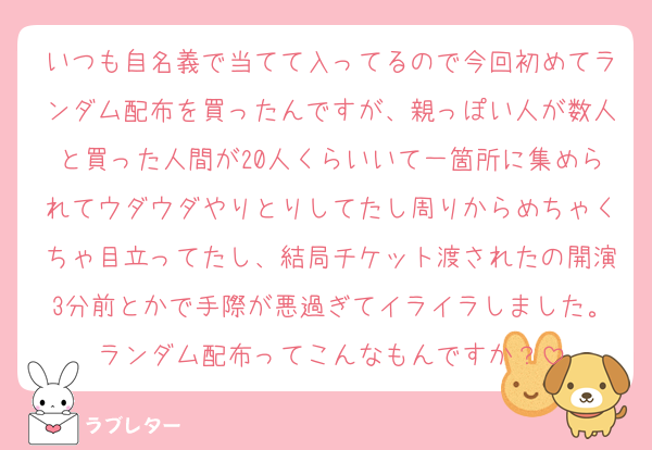 いつも自名義で当てて入ってるので今回初めてランダム配布を買ったんですが、親っぽい人が数人と買った人間が20人くらいいて一箇所に集められてウダウダやりとりしてたし周りからめちゃくちゃ目立ってたし、結局チケット渡されたの開演3分前とかで手際が悪過ぎてイライラしました。ランダム配布ってこんなもんですか？
