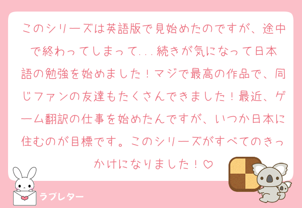 このシリーズは英語版で見始めたのですが、途中で終わってしまって...続きが気になって日本語の勉強を始めました！マジで最高の作品で、同じファンの友達もたくさんできました！最近、ゲーム翻訳の仕事を始めたんですが、いつか日本に住むのが目標です。このシリーズがすべてのきっかけになりました！