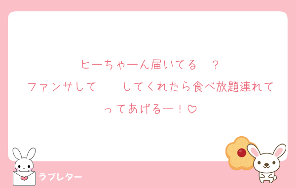 ヒーちゃーん届いてる〜？
ファンサして〜♡♡してくれたら食べ放題連れてってあげるー！