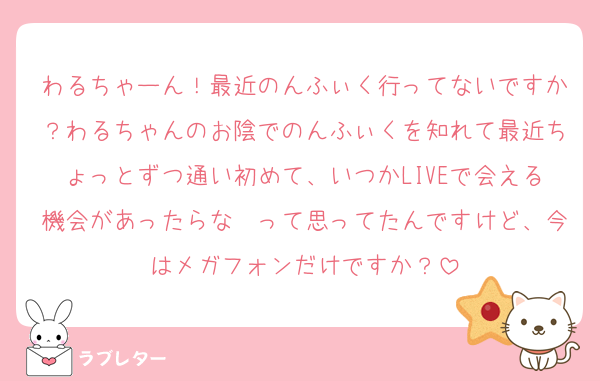 わるちゃーん！最近のんふぃく行ってないですか？わるちゃんのお陰でのんふぃくを知れて最近ちょっとずつ通い初めて、いつかLIVEで会える機会があったらな〜って思ってたんですけど、今はメガフォンだけですか？