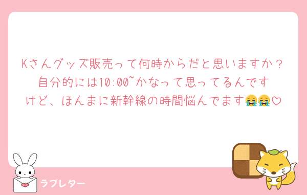 Kさんグッズ販売って何時からだと思いますか？自分的には10:00~かなって思ってるんですけど、ほんまに新幹線の時間悩んでます😭😭