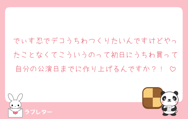 でぃす忍でデコうちわつくりたいんですけどやったことなくてこういうのって初日にうちわ買って自分の公演日までに作り上げるんですか？！♡