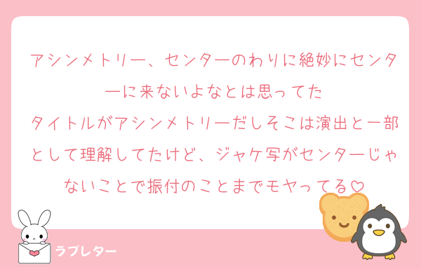 アシンメトリー、センターのわりに絶妙にセンターに来ないよなとは思ってた
タイトルがアシンメトリーだしそこは演出と一部として理解してたけど、ジャケ写がセンターじゃないことで振付のことまでモヤってる