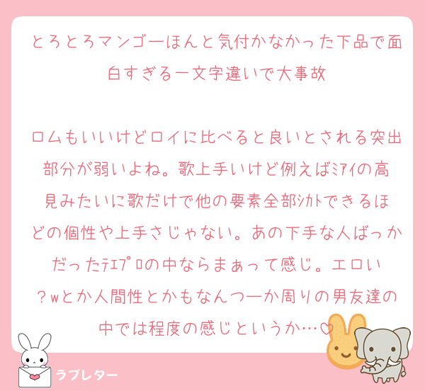 とろとろマンゴーほんと気付かなかった下品で面白すぎる一文字違いで大事故

ロムもいいけどロイに比べると良いとされる突出部分が弱いよね。歌上手いけど例えばﾐｱｲの高見みたいに歌だけで他の要素全部ｼｶﾄできるほどの個性や上手さじゃない。あの下手な人ばっかだったﾃｴﾌﾟﾛの中ならまぁって感じ。エロい？wとか人間性とかもなんつーか周りの男友達の中では程度の感じというか…