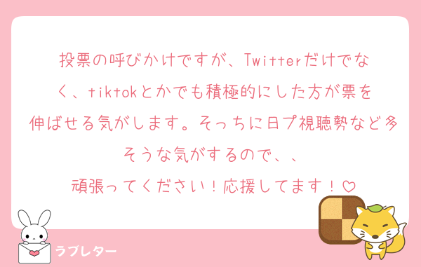 投票の呼びかけですが、Twitterだけでなく、tiktokとかでも積極的にした方が票を伸ばせる気がします。そっちに日プ視聴勢など多そうな気がするので、、
頑張ってください！応援してます！