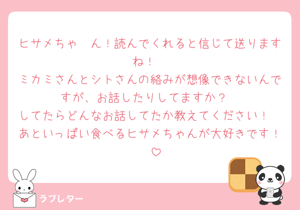 ヒサメちゃ〜ん！読んでくれると信じて送りますね！
ミカミさんとシトさんの絡みが想像できないんですが、お話したりしてますか？
してたらどんなお話してたか教えてください！
あといっぱい食べるヒサメちゃんが大好きです！🥰