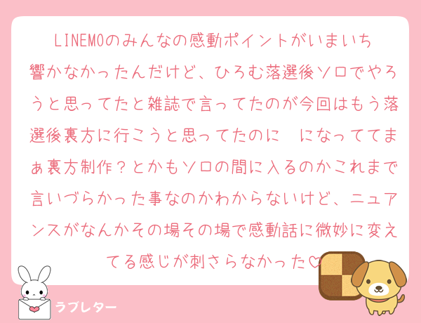 LINEMOのみんなの感動ポイントがいまいち響かなかったんだけど、ひろむ落選後ソロでやろうと思ってたと雑誌で言ってたのが今回はもう落選後裏方に行こうと思ってたのに〜になっててまぁ裏方制作？とかもソロの間に入るのかこれまで言いづらかった事なのかわからないけど、ニュアンスがなんかその場その場で感動話に微妙に変えてる感じが刺さらなかった