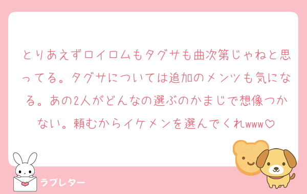 とりあえずロイロムもタグサも曲次第じゃねと思ってる。タグサについては追加のメンツも気になる。あの2人がどんなの選ぶのかまじで想像つかない。頼むからイケメンを選んでくれwww