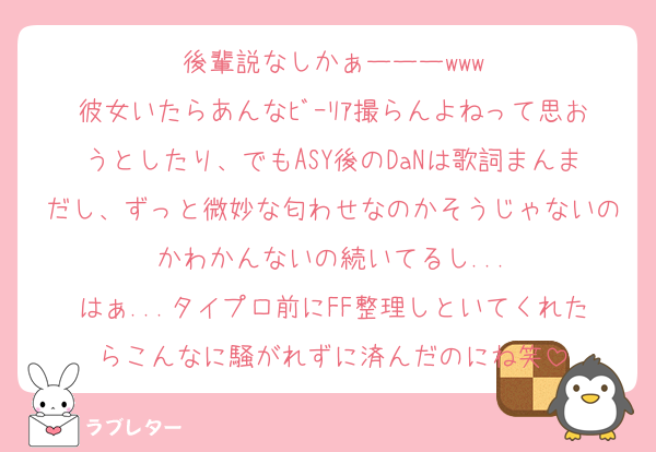後輩説なしかぁーーーwww
彼女いたらあんなﾋﾞｰﾘｱ撮らんよねって思おうとしたり、でもASY後のDaNは歌詞まんまだし、ずっと微妙な匂わせなのかそうじゃないのかわかんないの続いてるし...
はぁ...タイプロ前にFF整理しといてくれたらこんなに騒がれずに済んだのにね笑