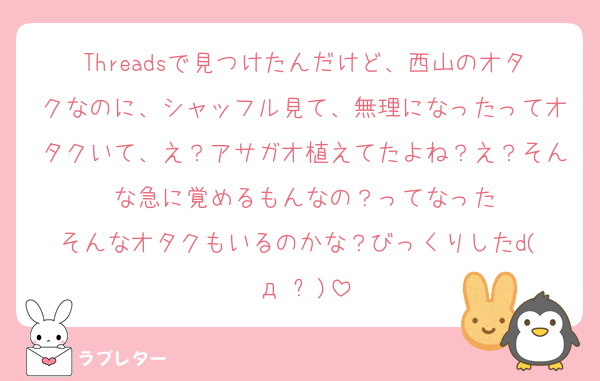 Threadsで見つけたんだけど、西山のオタクなのに、シャッフル見て、無理になったってオタクいて、え？アサガオ植えてたよね？え？そんな急に覚めるもんなの？ってなった
そんなオタクもいるのかな？びっくりしたd(ŐдŐ๑)