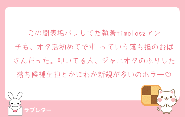 この間表垢バレしてた執着timeleszアンチも、オタ活初めてです♡っていう落ち担のおばさんだった。叩いてる人、ジャニオタのふりした落ち候補生担とかにわか新規が多いのホラー