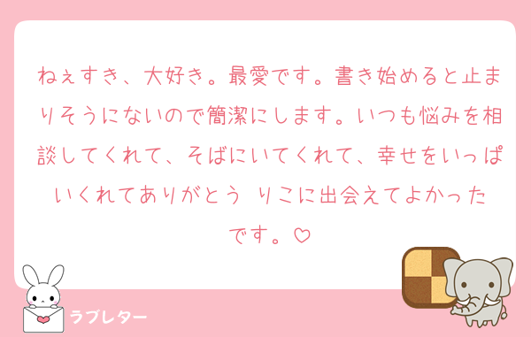 ねぇすき、大好き。最愛です。書き始めると止まりそうにないので簡潔にします。いつも悩みを相談してくれて、そばにいてくれて、幸せをいっぱいくれてありがとう☺️りこに出会えてよかったです。