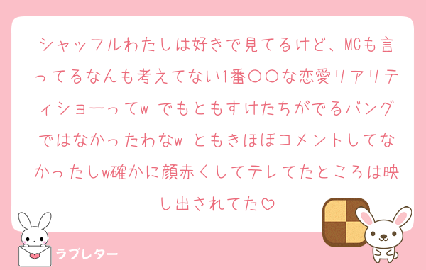 シャッフルわたしは好きで見てるけど、MCも言ってるなんも考えてない1番〇〇な恋愛リアリティショーってw でもともすけたちがでるバングではなかったわなw ともきほぼコメントしてなかったしw確かに顔赤くしてテレてたところは映し出されてた