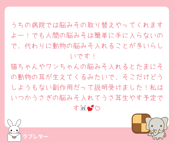 うちの病院では脳みその取り替えやってくれますよー！でも人間の脳みそは簡単に手に入らないので、代わりに動物の脳みそ入れることが多いらしいです！
猫ちゃんやワンちゃんの脳みそ入れるとたまにその動物の耳が生えてくるみたいで、そこだけどうしようもない副作用だって説明受けました！私はいつかうさぎの脳みそ入れてうさ耳生やす予定です🐰💕